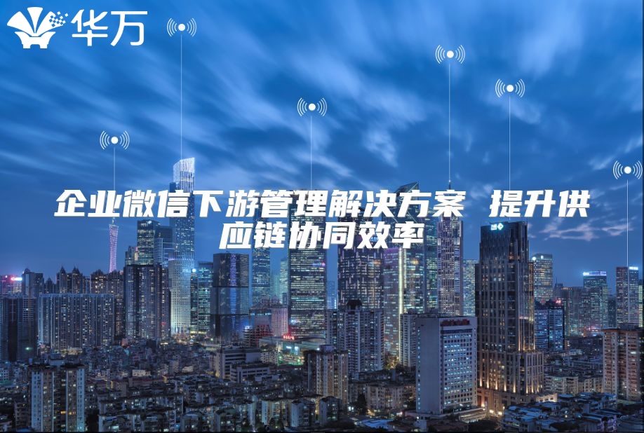 企业微信下游管理解决方案 提升供应链协同效率