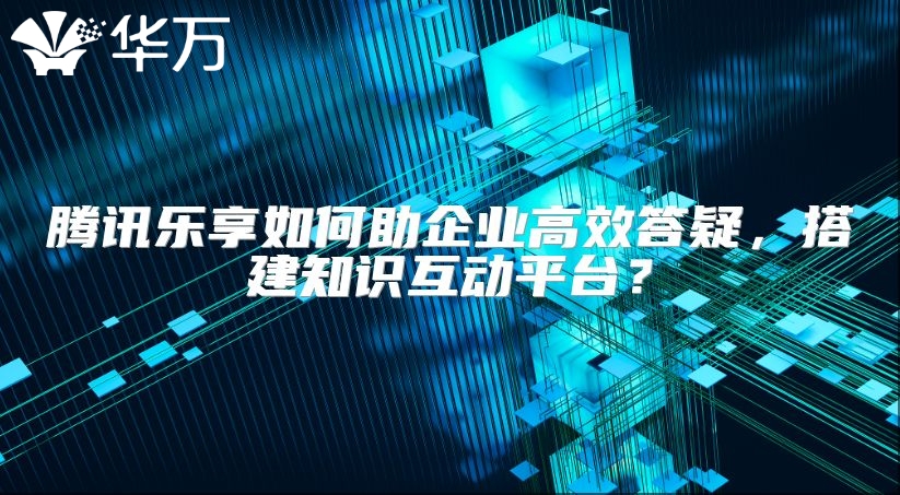 腾讯乐享如何助企业高效答疑，搭建知识互动平台？