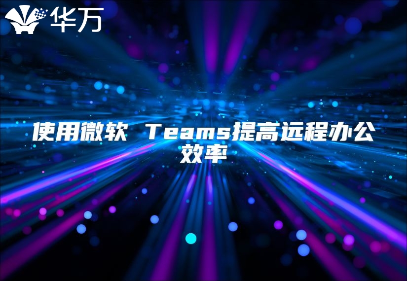 使用微软 Teams提高远程办公效率