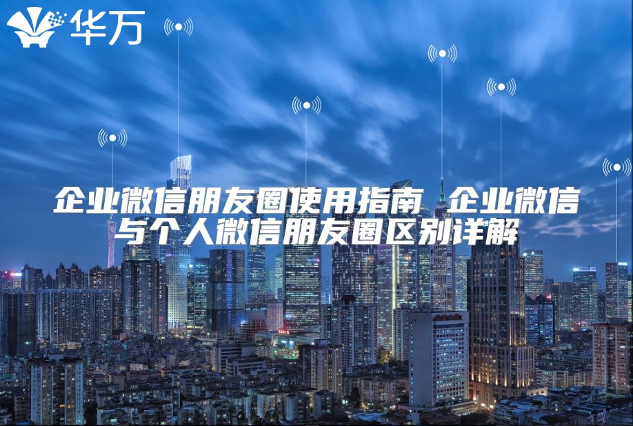 企业微信朋友圈使用指南 企业微信与个人微信朋友圈区别详解