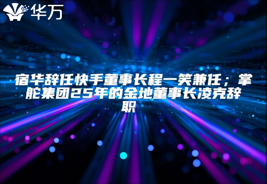 宿华辞任快手董事长程一笑兼任；掌舵集团25年的金地董事长凌克辞职 