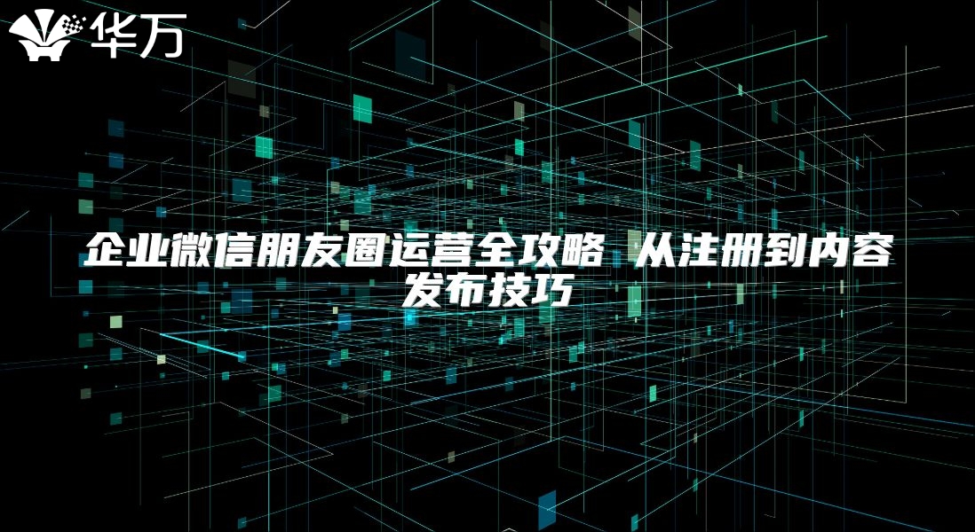 企业微信朋友圈运营全攻略 从注册到内容发布技巧