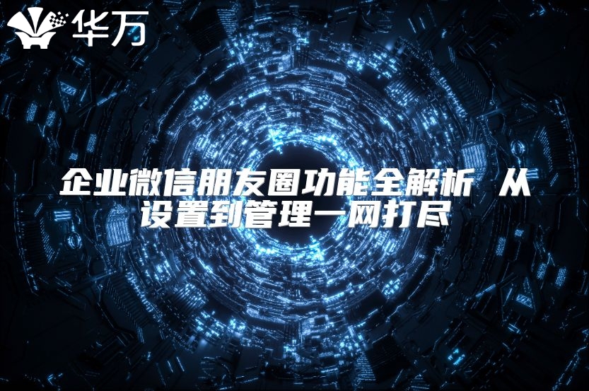 企业微信朋友圈功能全解析 从设置到管理一网打尽