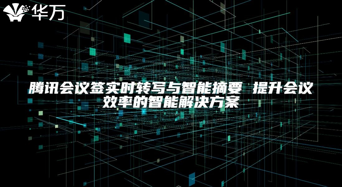腾讯会议签实时转写与智能摘要 提升会议效率的智能解决方案