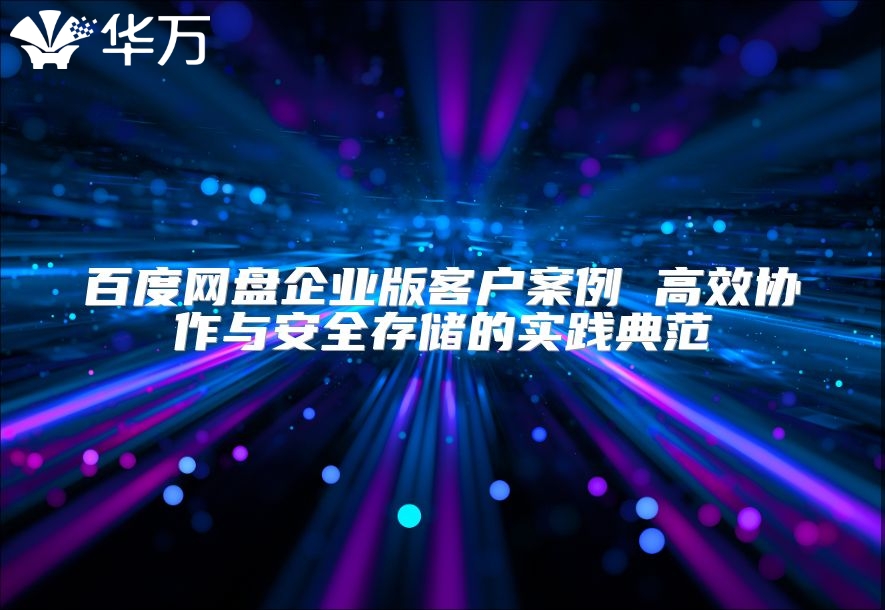 百度网盘企业版客户案例 高效协作与安全存储的实践典范