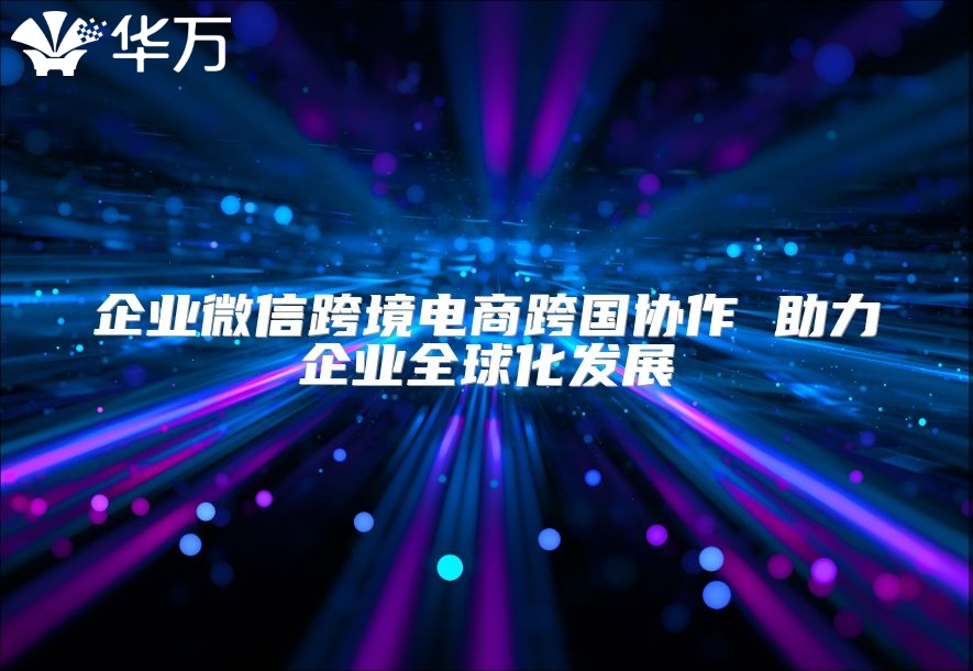 企业微信跨境电商跨国协作 助力企业全球化发展