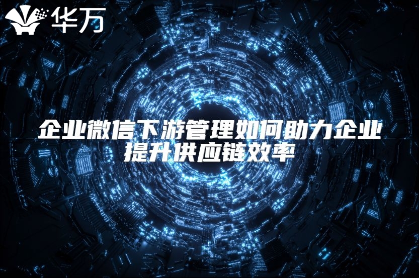 企业微信下游管理如何助力企业提升供应链效率
