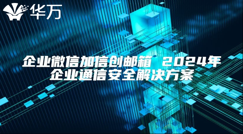 企业微信加信创邮箱 2024年企业通信安全解决方案