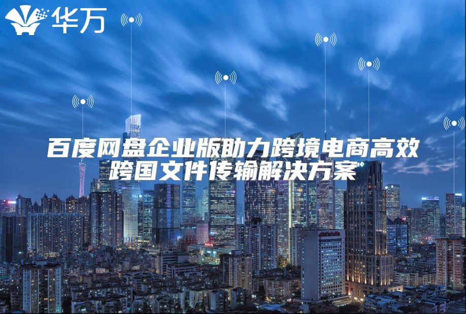 百度网盘企业版助力跨境电商高效跨国文件传输解决方案