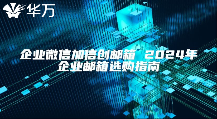 企业微信加信创邮箱 2024年企业邮箱选购指南