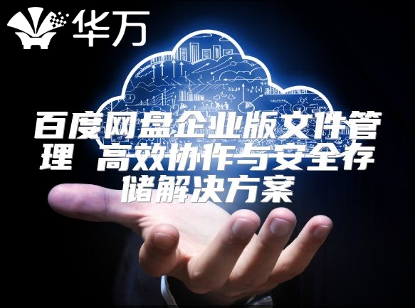 百度网盘企业版文件管理 高效协作与安全存储解决方案