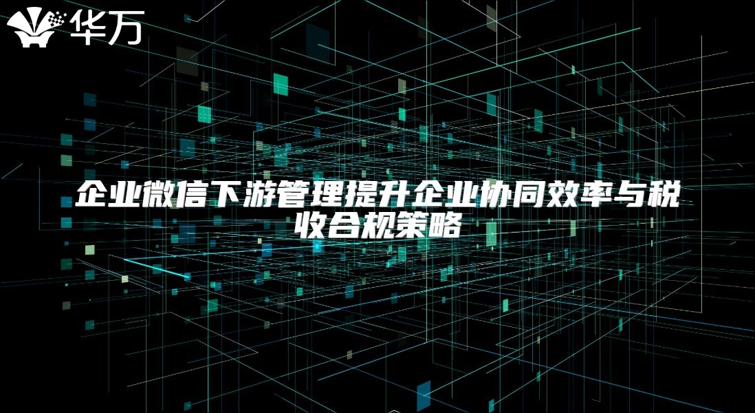 企业微信下游管理提升企业协同效率与税收合规策略