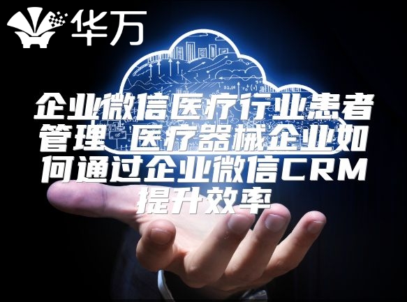 企业微信医疗行业患者管理 医疗器械企业如何通过企业微信CRM提升效率