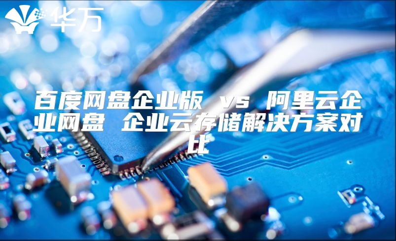 百度网盘企业版 vs 阿里云企业网盘 企业云存储解决方案对比
