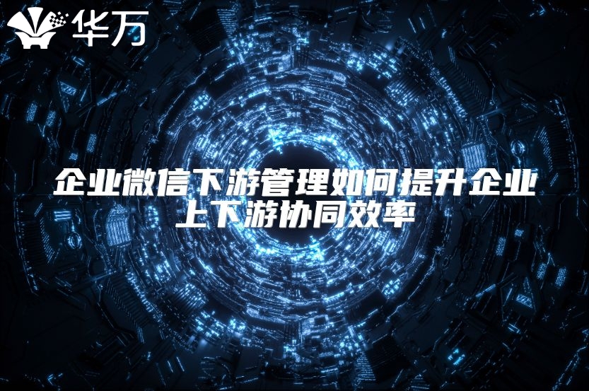 企业微信下游管理如何提升企业上下游协同效率