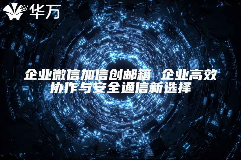 企业微信加信创邮箱 企业高效协作与安全通信新选择
