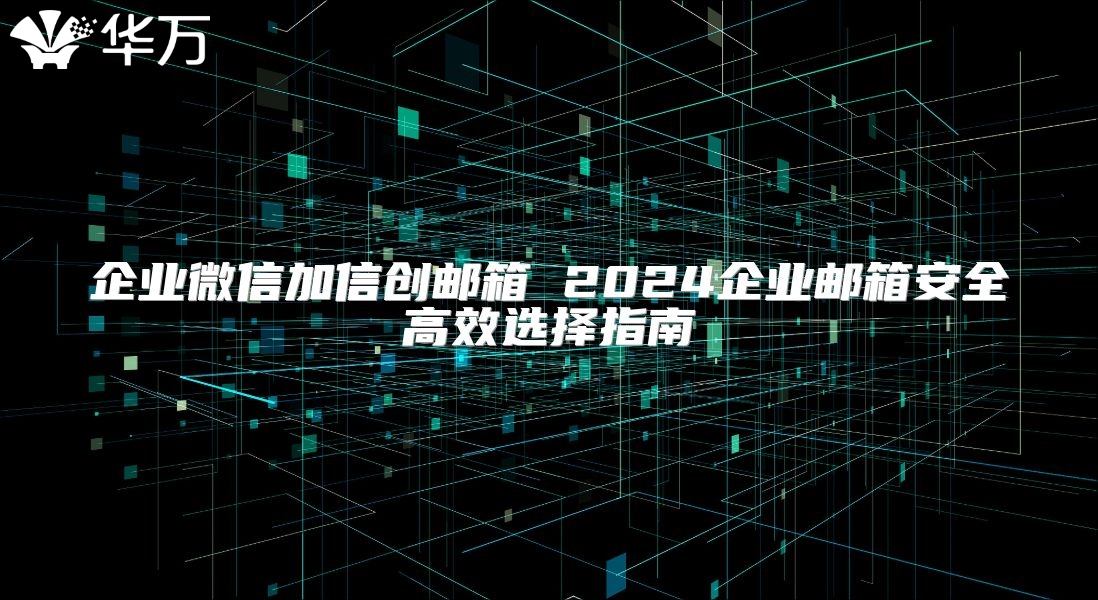 企业微信加信创邮箱 2024企业邮箱安全高效选择指南