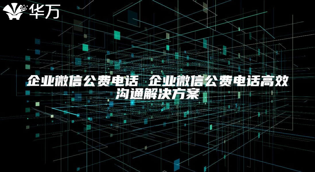 企业微信公费电话 企业微信公费电话高效沟通解决方案