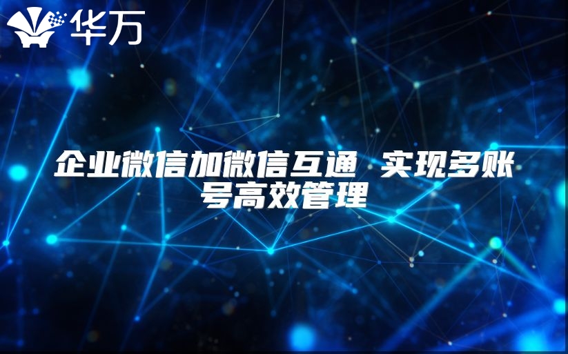 企业微信加微信互通 实现多账号高效管理