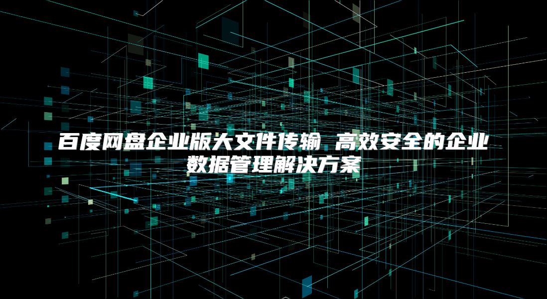 百度网盘企业版大文件传输 高效安全的企业数据管理解决方案