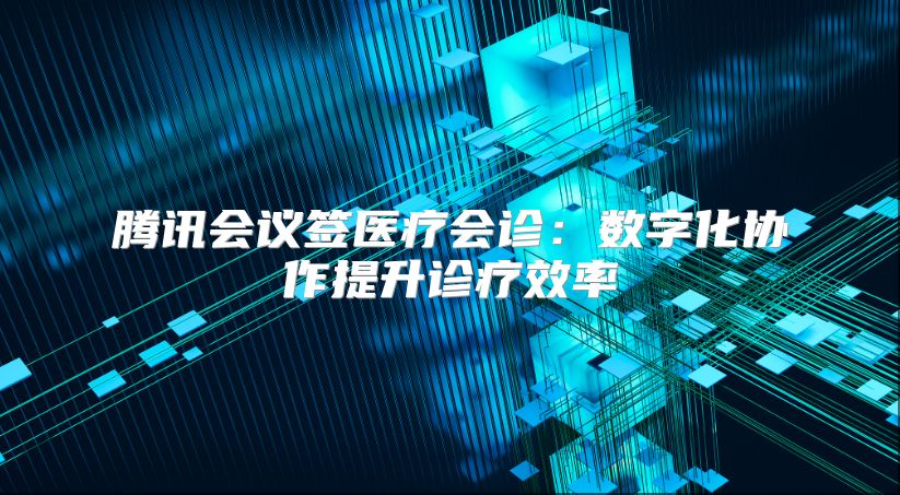 腾讯会议签医疗会诊：数字化协作提升诊疗效率