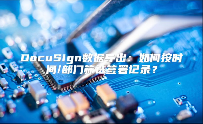 DocuSign数据导出：如何按时间/部门筛选签署记录？