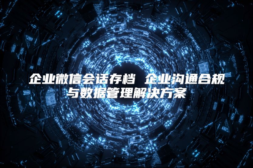 企业微信会话存档 企业沟通合规与数据管理解决方案