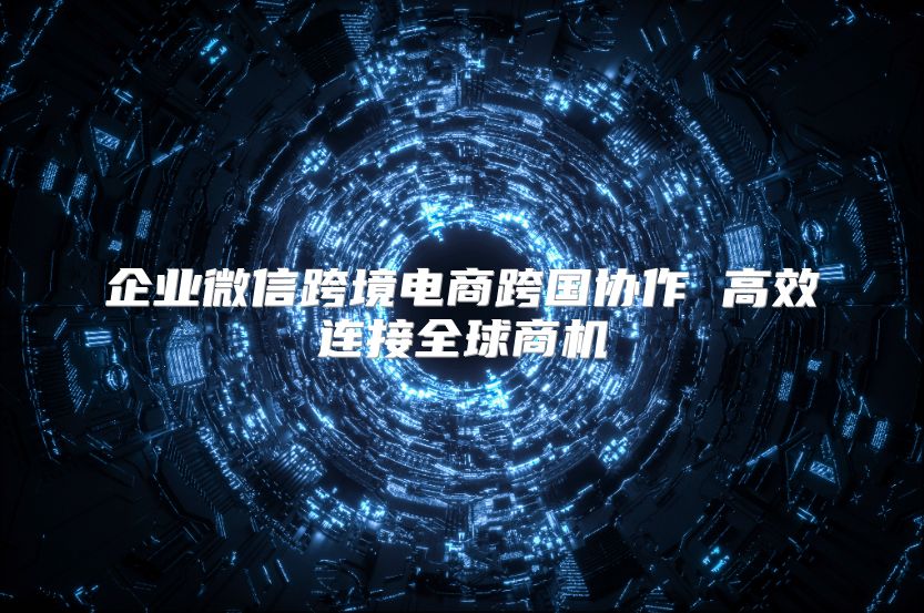 企业微信跨境电商跨国协作 高效连接全球商机