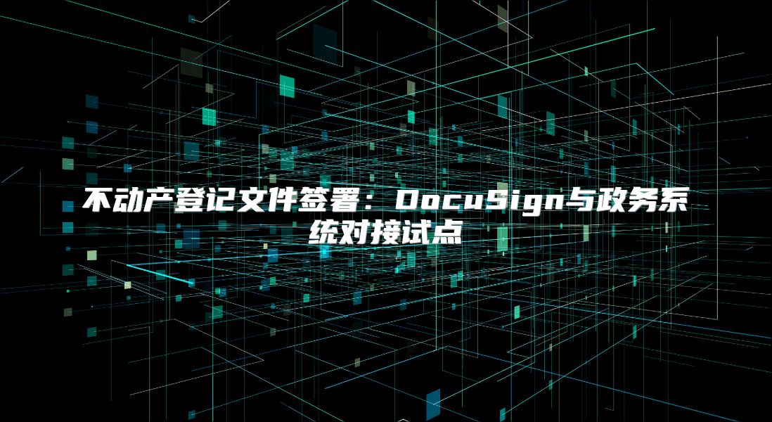 不动产登记文件签署：DocuSign与政务系统对接试点