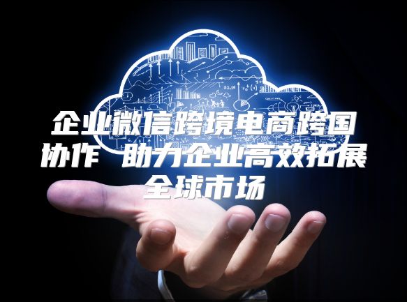 企业微信跨境电商跨国协作 助力企业高效拓展全球市场