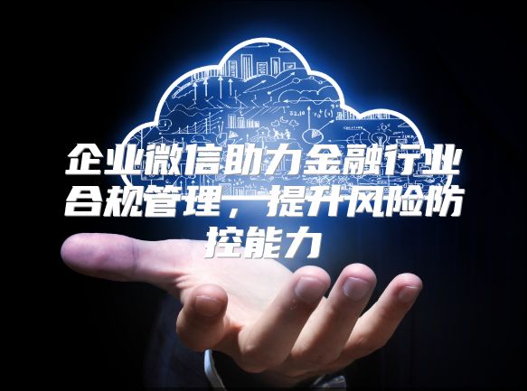 企业微信助力金融行业合规管理，提升风险防控能力