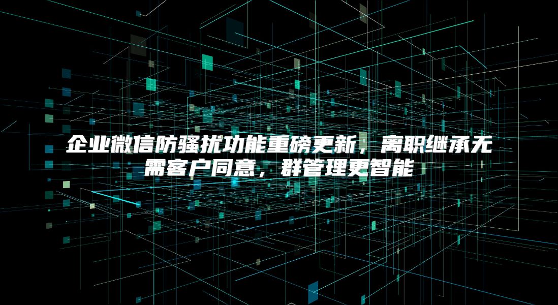 企业微信防骚扰功能重磅更新，离职继承无需客户同意，群管理更智能