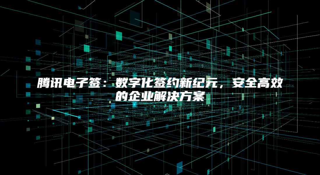 腾讯电子签：数字化签约新纪元，安全高效的企业解决方案