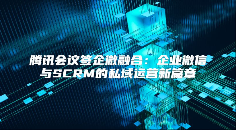 腾讯会议签企微融合：企业微信与SCRM的私域运营新篇章