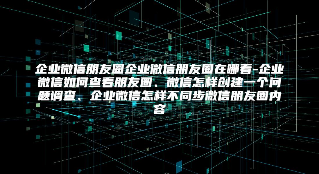 企业微信朋友圈企业微信朋友圈在哪看-企业微信如何查看朋友圈、微信怎样创建一个问题调查、企业微信怎样不同步微信朋友圈内容