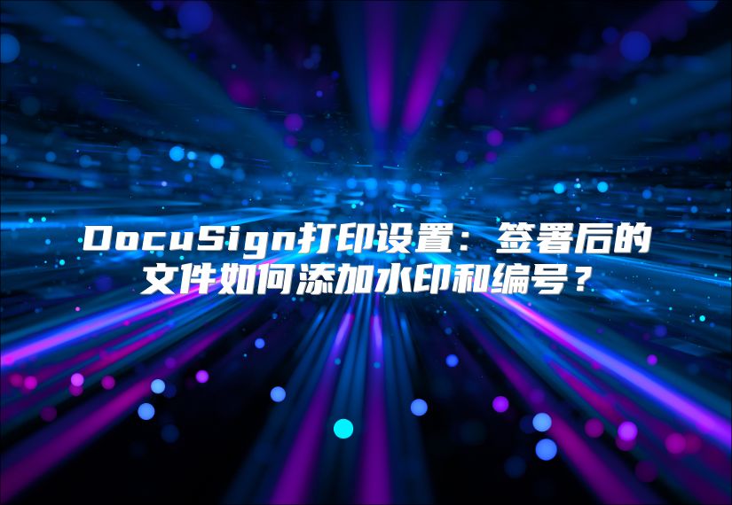 DocuSign打印设置：签署后的文件如何添加水印和编号？