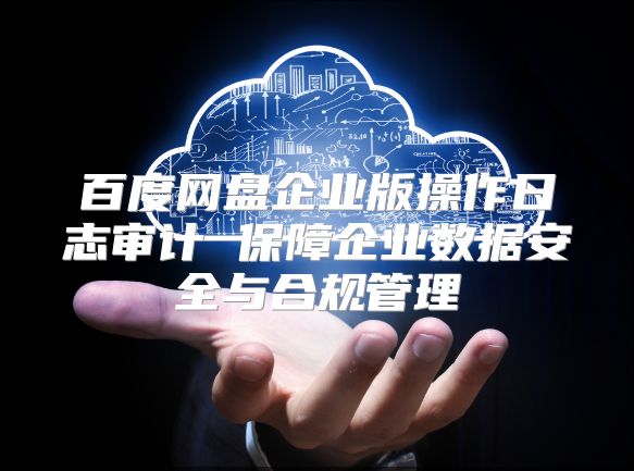 百度网盘企业版操作日志审计 保障企业数据安全与合规管理