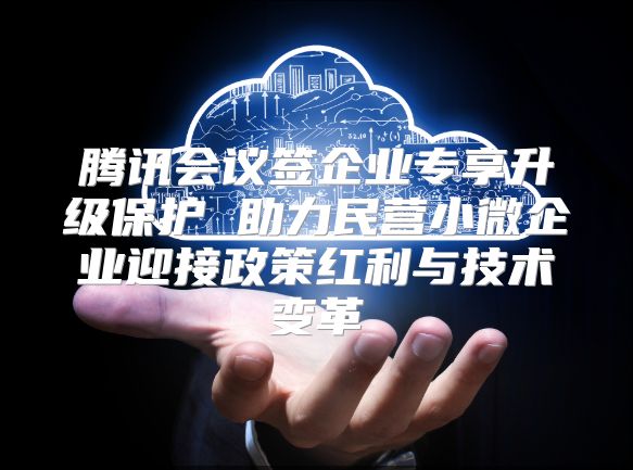 腾讯会议签企业专享升级?；?助力民营小微企业迎接政策红利与技术变革