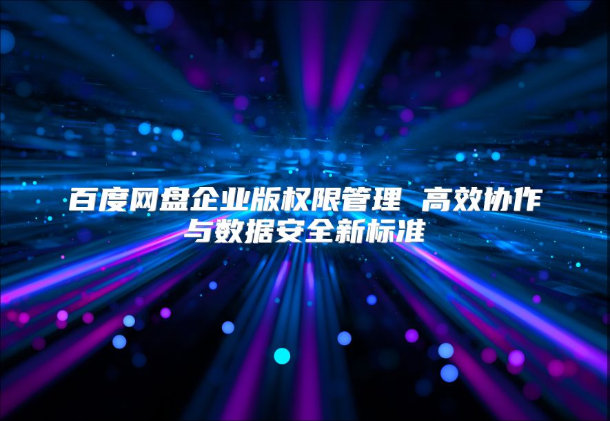百度网盘企业版权限管理 高效协作与数据安全新标准