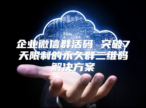 企业微信群活码 突破7天限制的永久群二维码解决方案