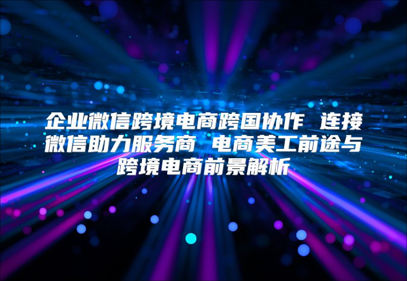 企业微信跨境电商跨国协作 连接微信助力服务商 电商美工前途与跨境电商前景解析