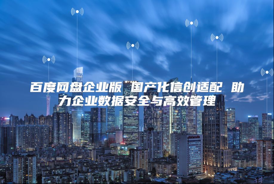 百度网盘企业版 国产化信创适配 助力企业数据安全与高效管理
