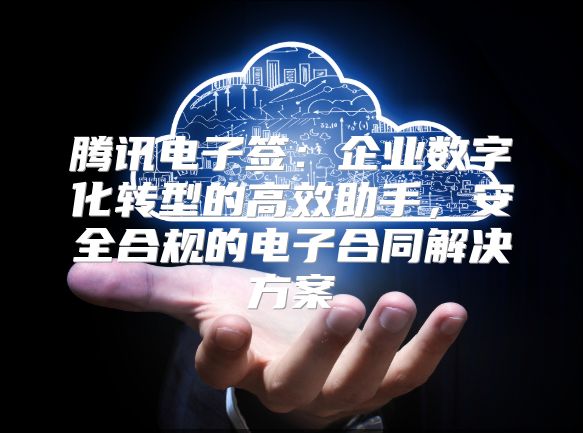 腾讯电子签：企业数字化转型的高效助手，安全合规的电子合同解决方案