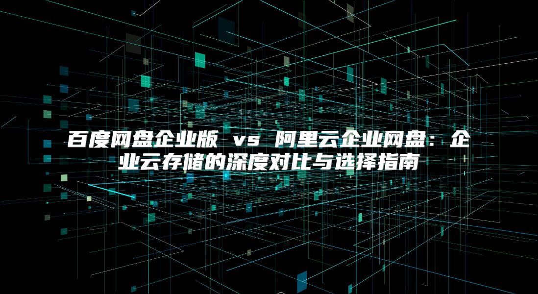 百度网盘企业版 vs 阿里云企业网盘：企业云存储的深度对比与选择指南