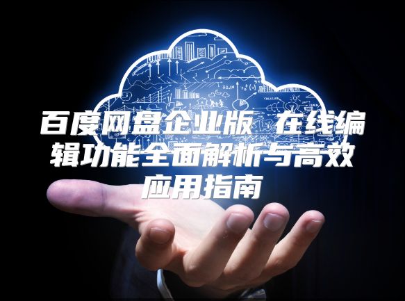 百度网盘企业版 在线编辑功能全面解析与高效应用指南