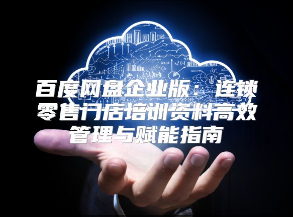 百度网盘企业版：连锁零售门店培训资料高效管理与赋能指南
