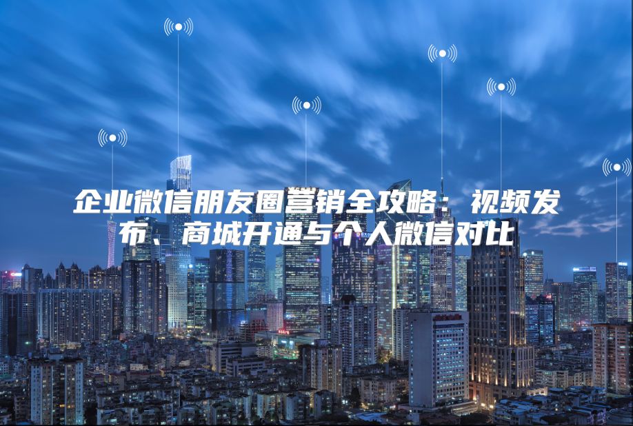 企业微信朋友圈营销全攻略：视频发布、商城开通与个人微信对比