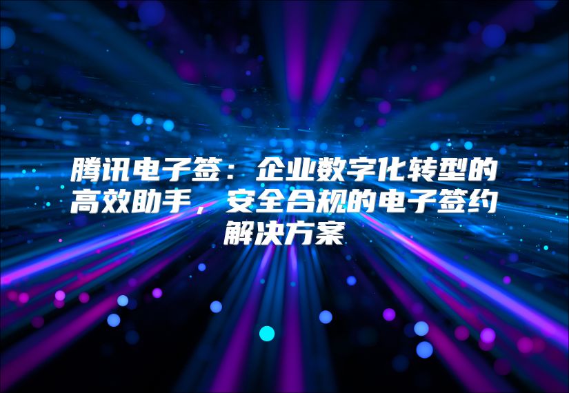 腾讯电子签：企业数字化转型的高效助手，安全合规的电子签约解决方案