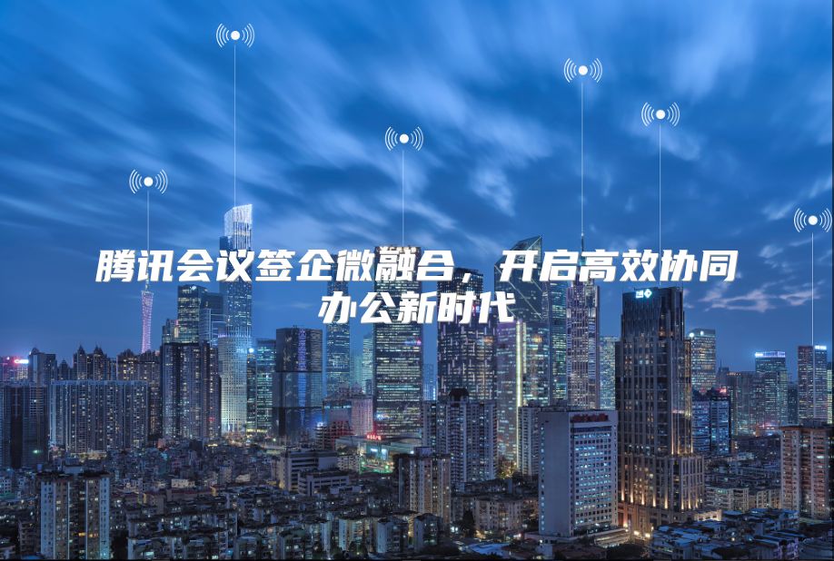 腾讯会议签企微融合，开启高效协同办公新时代