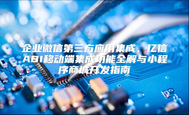 企业微信第三方应用集成，亿信ABI移动端集成功能全解与小程序商城开发指南